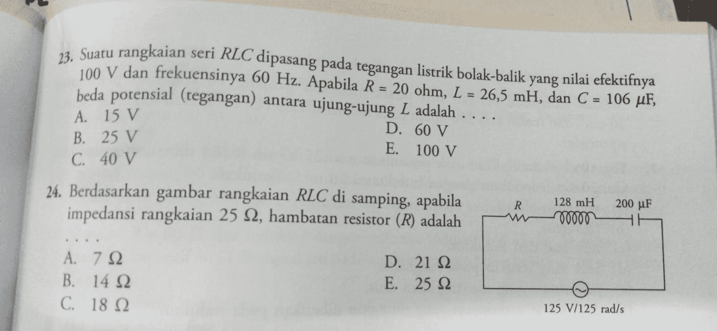 23. Suatu rangkaian seri RLC dipasang pada tegangan listrik bolak-balik y yang nilai efektifnya 100 V dan frekuensinya 60 Hz. Apabila R = 20 ohm, L = 26,5 mH, dan C = 106 ur, beda potensial (tegangan) antara ujung-ujung L adalah .... D. 60 V E. 100 V A. 15 V B. 25 V C. 40 V 24. Berdasarkan gambar rangkaian RLC di samping, apabila impedansi rangkaian 25 92, hambatan resistor (R) adalah R 200 μF 128 mH 00000 Α. 7 Ω B. 14 92 C. 18 12 D. 21 22 E. 25 22 125 V/125 rad/s 