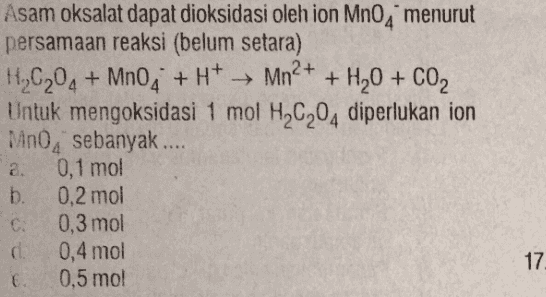 Asam oksalat dapat dioksidasi oleh ion Mn0, menurut persamaan reaksi (belum setara) H.C204 + MnO4 + H+ + Mn2+ + H2O + CO2 Untuk mengoksidasi 1 mol HC204 diperlukan ion MnO, sebanyak.... a. 0,1 mol b. 0,2 mol C. 0,3 mol 0,4 mol E. 0,5 mol 17 