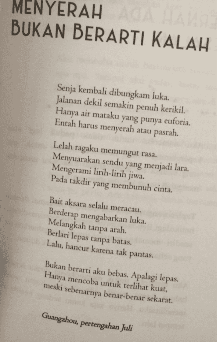 MENYERAH AGA HAMS BUKAN BERARTI KALAH Senja kembali dibungkam luka. Jalanan dekil semakin penuh kerikil. Hanya air mataku yang punya Entah harus menyerah atau pasrah. euforia. Lelah ragaku memungut rasa. Menyuarakan sendu yang menjadi lara. Mengerami lirih-lirih jiwa. Pada takdir yang membunuh cinta. Bait aksara selalu meracau. Berderap mengabarkan luka. Melangkah tanpa arah. Berlari lepas tanpa batas. Lalu, hancur karena tak pantas. Bukan berarti aku bebas. Apalagi lepas. Hanya mencoba untuk terlihat kuat, meski sebenarnya benar-benar sekarat. Guangzhou, pertengahan Juli