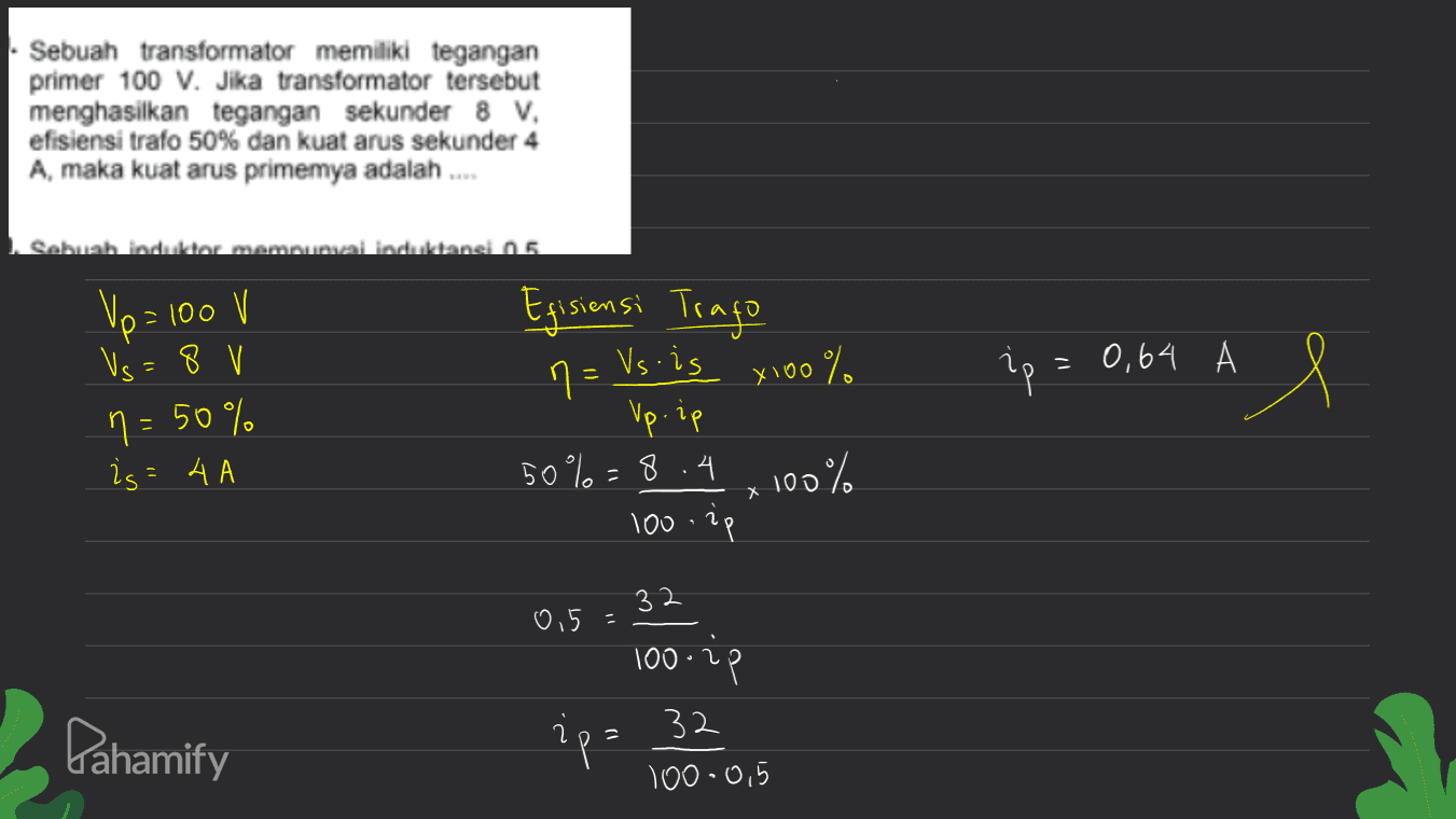Sebuah transformator memiliki tegangan primer 100 V. Jika transformator tersebut menghasilkan tegangan sekunder 8 V. efisiensi trafo 50% dan kuat arus sekunder 4 A, maka kuat arus primemya adalah .... Sebuah indultar mamnumai induktansi 15 Up= 100 V 1 Egisiensi Trago Vs 8 V - ip = 0,64 A e n = 50% n= is - A A n = Vs.is x 100% x % Up.ip 50%=8.4 . 100% X 100. ip 2 32 0,5 - 100-2p Pahamify ip= 32 100-0,5 