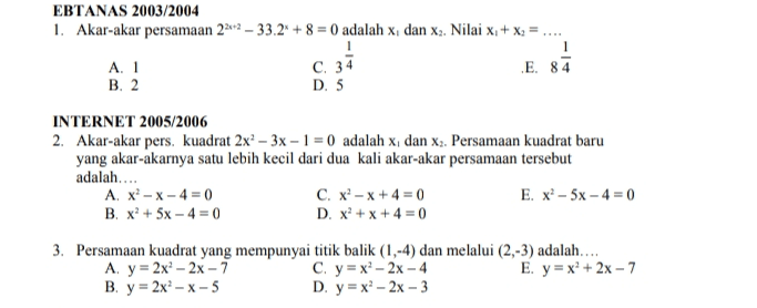 EBTANAS 2003/2004 1. Akar-akar persamaan 2212 – 33.24 + 8 = 0 adalah x, dan xa. Nilai x + x3 = .. A. 1 C. 34 .E. 84 B. 2 D. 5 1 INTERNET 2005/2006 2. Akar-akar pers. kuadrat 2x2 – 3x – 1 = 0 adalah x, dan X3. Persamaan kuadrat baru yang akar-akarnya satu lebih kecil dari dua kali akar-akar persamaan tersebut adalah.... A. x-X-40 C. x - X+4 = 0 E. x2 - 5x -4 = 0 B. x2 + 5x - 4 = 0 D. x + x + 4 = 0 3. Persamaan kuadrat yang mempunyai titik balik (1,-4) dan melalui (2,-3) adalah.... A. y = 2x - 2x - 7 C. y = x - 2x - 4 E. y=x+ 2x - 7 B, y = 2x2 - X-5 D. y=x? - 2x - 3 