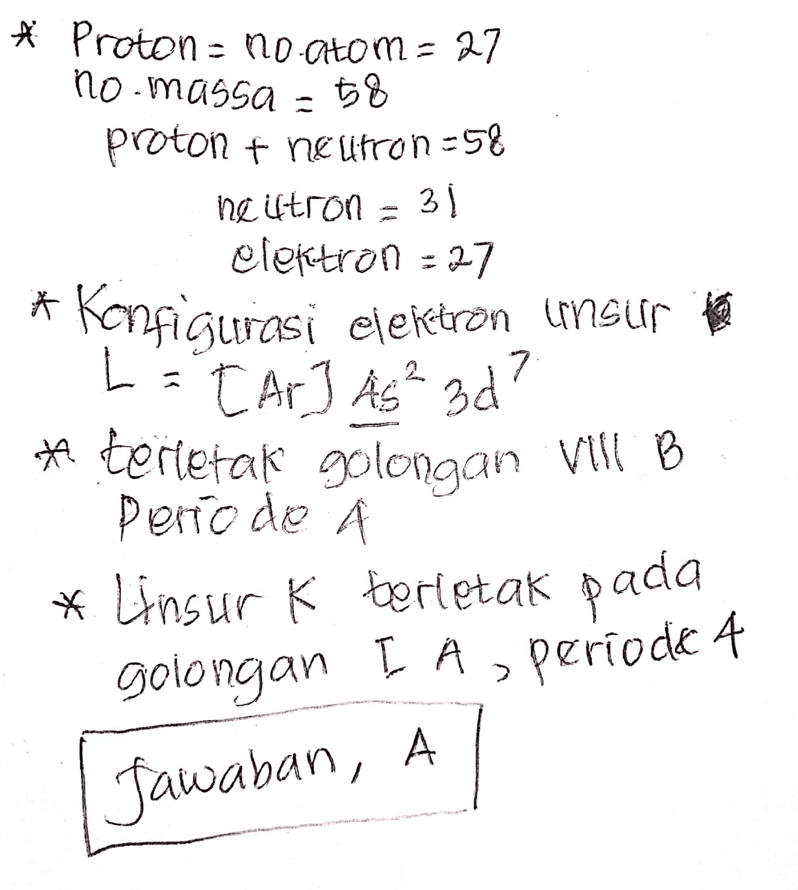 ☆ Proton = no atom= 27 no.massa = 58 proton + neutron=58 neiltron = 31 elektron - 27 * Konfigurasi elektron unsur te L = [Ar] As 3d? * terletak golongan Will B Perro de * Linsur K berletak pada 7 golongan IA, periodik 4 Jawaban, A 