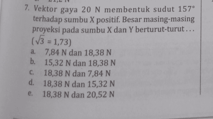 7. Vektor gaya 20 N membentuk sudut 157° terhadap sumbu X positif. Besar masing-masing proyeksi pada sumbu X dan Y berturut-turut... (13 = 1,73) a. 7,84 N dan 18,38 N b. 15,32 N dan 18,38 N C. 18,38 N dan 7,84 N d. 18,38 N dan 15,32 N e. 18,38 N dan 20,52 N 