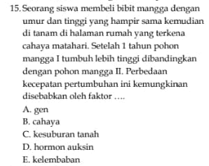 15. Seorang siswa membeli bibit mangga dengan umur dan tinggi yang hampir sama kemudian di tanam di halaman rumah yang terkena cahaya matahari. Setelah 1 tahun pohon mangga I tumbuh lebih tinggi dibandingkan dengan pohon mangga II. Perbedaan kecepatan pertumbuhan ini kemungkinan disebabkan oleh faktor .... A. gen B. cahaya C. kesuburan tanah D. hormon auksin E. kelembaban 