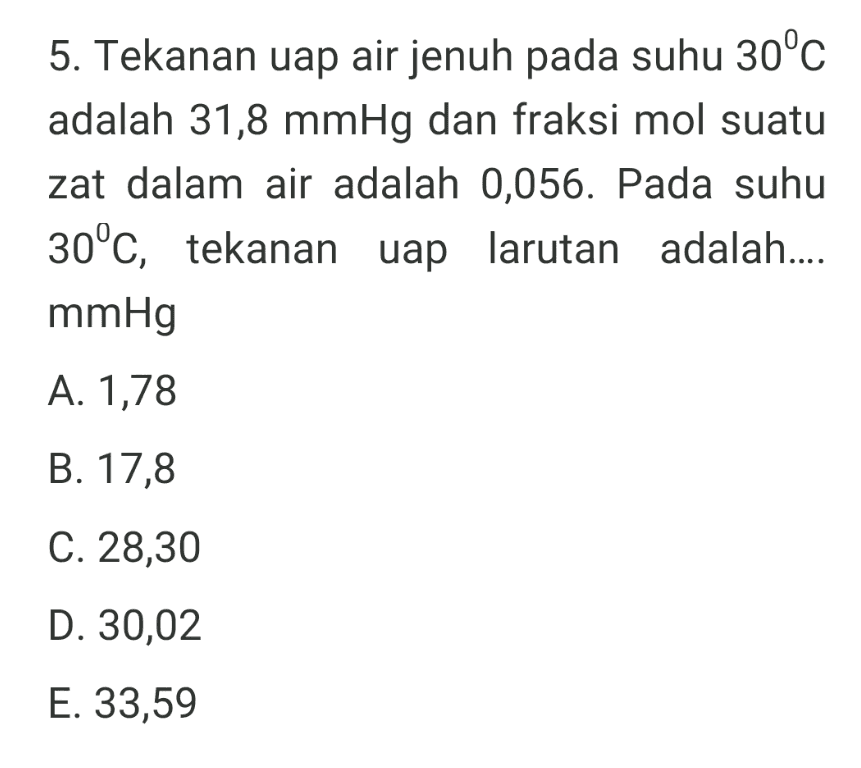 5. Tekanan uap air jenuh pada suhu 30°C adalah 31,8 mmHg dan fraksi mol suatu zat dalam air adalah 0,056. Pada suhu 30°C, tekanan uap larutan adalah.... mmHg A. 1,78 B. 17,8 C. 28,30 D. 30,02 E. 33,59 
