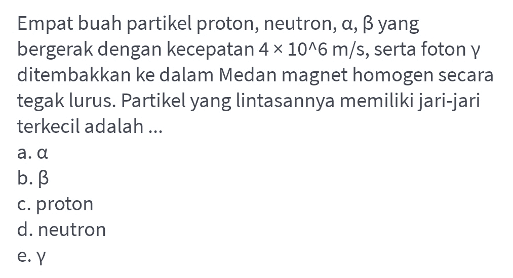 Empat buah partikel proton, neutron, a, ß yang bergerak dengan kecepatan 4 x 10^6 m/s, serta foton y ditembakkan ke dalam Medan magnet homogen secara tegak lurus. Partikel yang lintasannya memiliki jari-jari terkecil adalah ... a. a b. ß c. proton d. neutron e. Y 