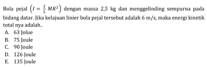 Bola pejal (1 = MR²) dengan massa 2,5 kg dan menggelinding sempurna pada bidang datar. Jika kelajuan linier bola pejal tersebut adalah 6 m/s, maka energi kinetik total nya adalah. A. 63 Jolue B. 75 Joule C. 90 Joule D. 126 Joule E. 135 Joule 