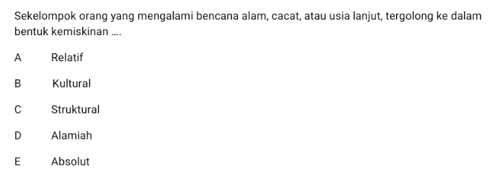 Sekelompok orang yang mengalami bencana alam, cacat, atau usia lanjut, tergolong ke dalam bentuk kemiskinan .... A Relatif B Kultural с Struktural D Alamiah E E Absolut 