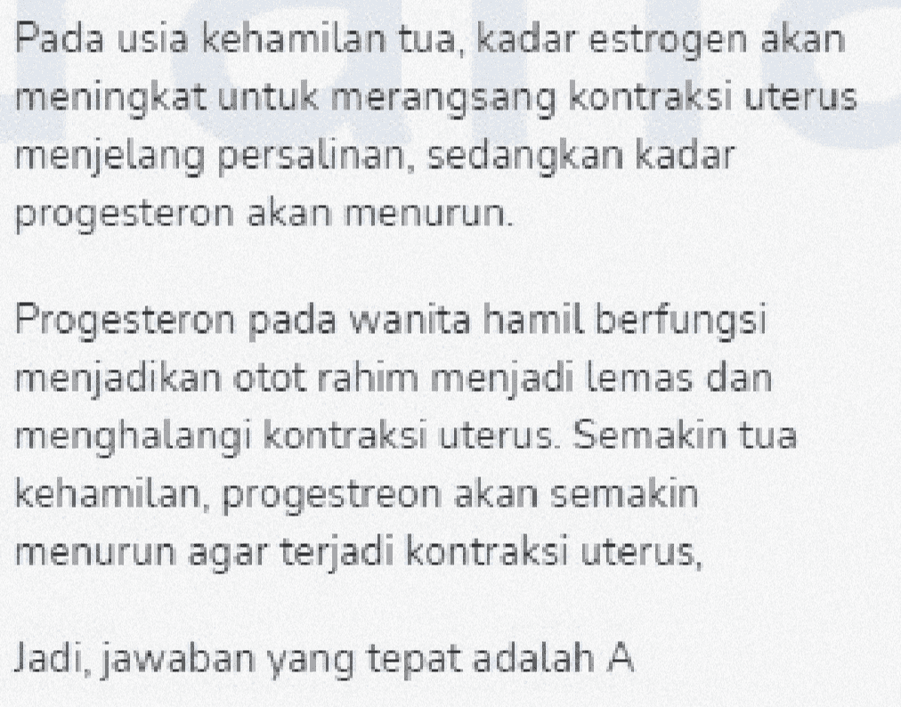 Pada usia kehamilan tua, kadar estrogen akan meningkat untuk merangsang kontraksi uterus menjelang persalinan, sedangkan kadar progesteron akan menurun. Progesteron pada wanita hamil berfungsi menjadikan otot rahim menjadi lemas dan menghalangi kontraksi uterus. Semakin tua kehamilan, progestreon akan semakin menurun agar terjadi kontraksi uterus, Jadi, jawaban yang tepat adalah A 