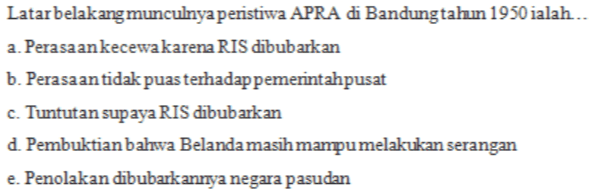 Latar belakang munculnya peristiwa APRA di Bandungtahun 1950 ialah. a. Perasaan kecewakarena RIS dibubarkan b. Perasaan tidak puas terhadap pemerintahpusat c. Tuntutan supaya RIS dibubarkan d. Pembuktian bahwa Belanda masih mampu melakukan serangan e. Penolakan dibubarkannya negara pasudan 