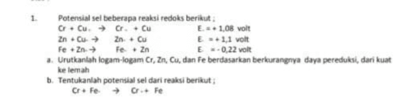 1. Potensial sel beberapa reaksi redoks berikut O Cu → C. Cu E = 1.08 volt Zn. Cu → Zn - Cu E 3+1,1 volt Fe + Zn → Fe.Zn E-0,22 volt a. Urutkanlah logam-logam Cr, Zn, Cu, dan fe berdasarkan berkurangnya daya pereduksi, dari kuat ke lemah b. Tentukanlah potensial sel dari reaksi berikut; CrFe Fe 