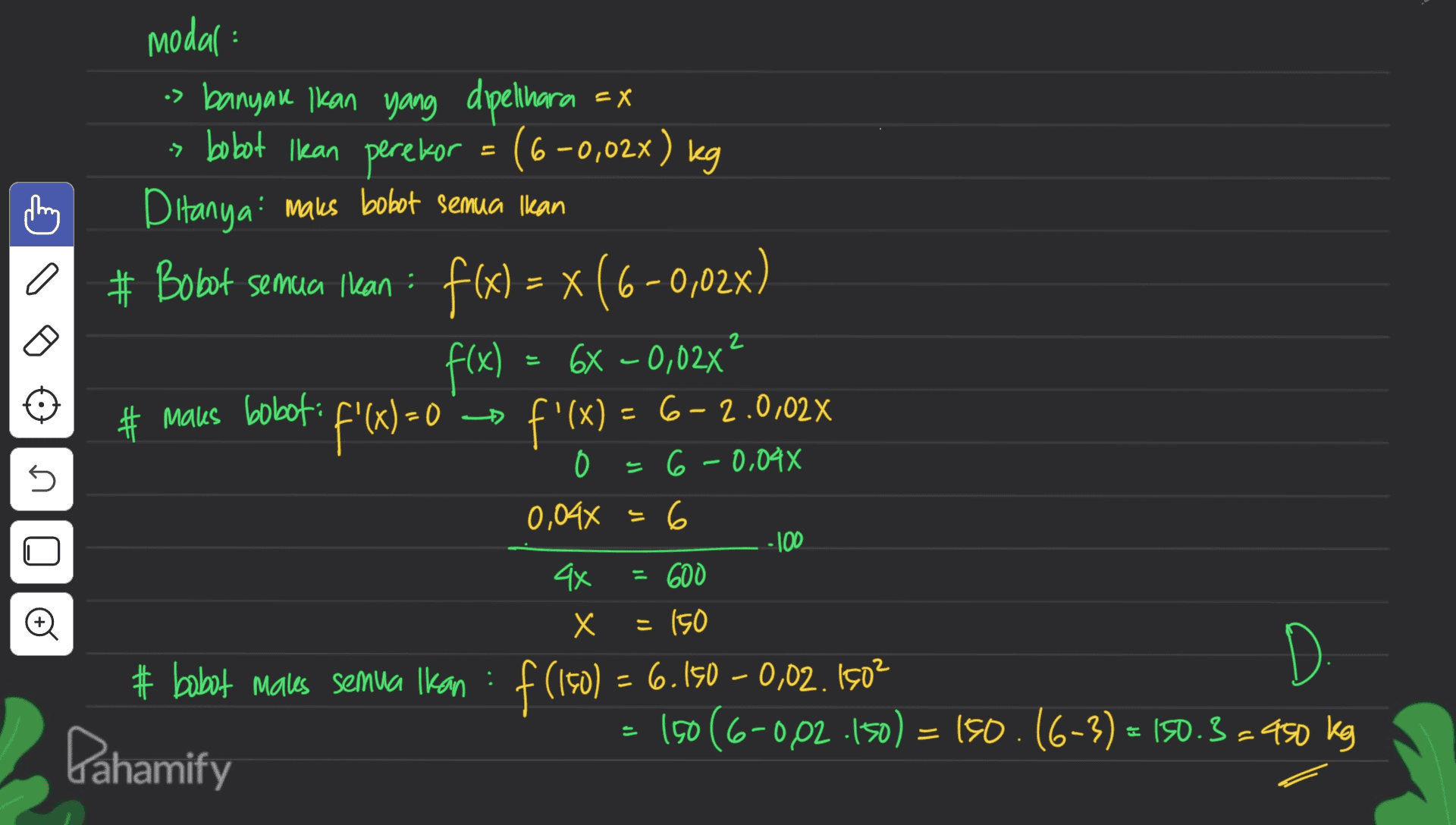 modal: os banyak ikan yang dipelihara = x > bobot Ikan perekor = (6-0,02%) kg Ditanya: maks bobot semua Ikan # Bobot semua Ilean : f(x) = x (6-0,02x) f(x) = 6x -0,027 a 2 # Malus boboti f'(x) = 0 f'(x) = 6-2.0,02% s 0 6 -0,044 0,04x = 6 -100 4x = 600 X х = 150 Đ D. # babat Males semua Ikan : f(iso) = 6.150 – 0,02. 1502 19066-002.150) = 150.16-3) = 150.3=450 kg Pahamify 