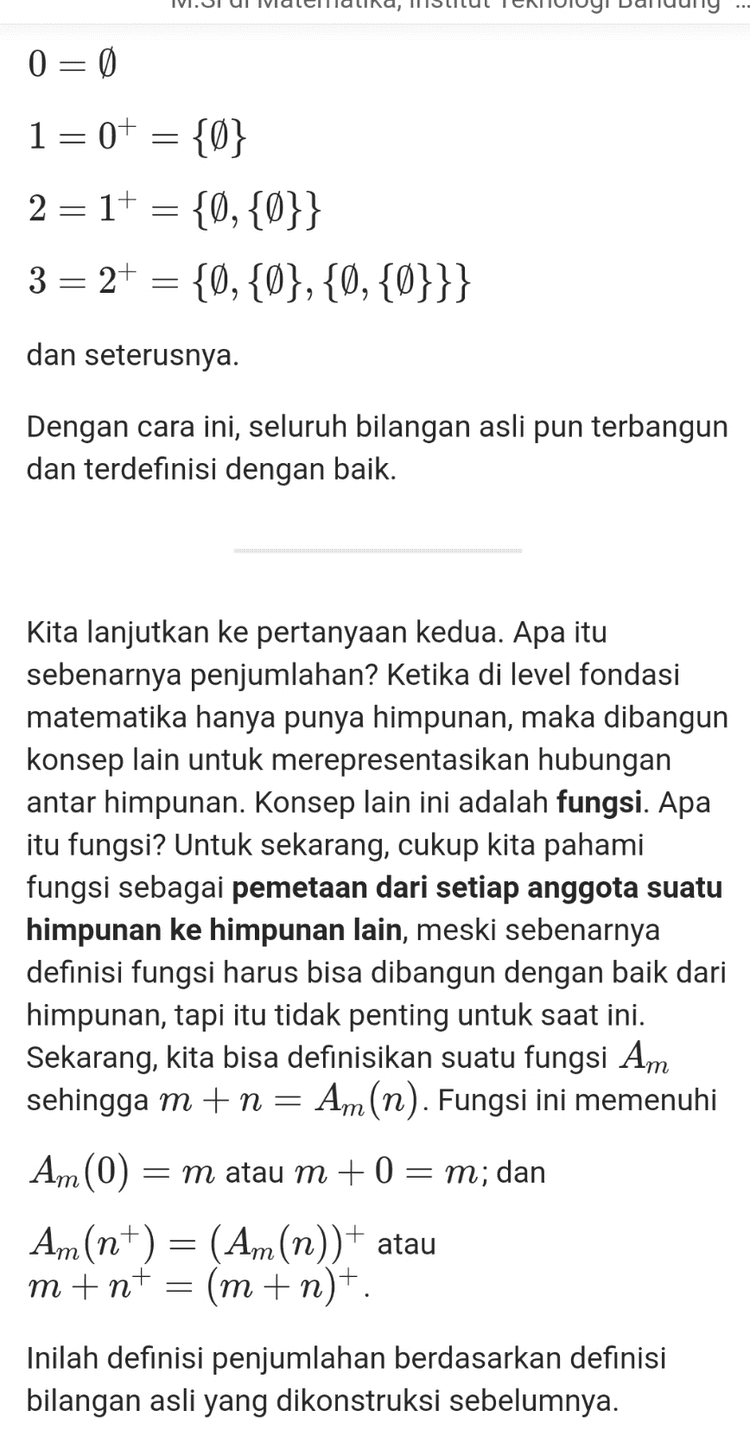 Sekarang, kita bisa definisikan suatu fungsi Am sehingga m+n= Am(n). Fungsi ini memenuhi Am (0) = m atau m + 0 = m; dan Am(n+) = (Am(n))+ atau m+n+ (m + n)+. Inilah definisi penjumlahan berdasarkan definisi bilangan asli yang dikonstruksi sebelumnya. Oke, sekarang kita siap untuk membuktikan bahwa 1+1= 2. Perhatikan bahwa dari definisi penjumlahan di atas, kita bisa melihat bahwa 1+1=1+0+ = (1+0)+ (1+0)+ = 1+ 2 Terbukti. NB: Beberapa pernyataan di atas, seperti bahwa fungsi Am(n) memenuhi 2 sifat itu, dalam teori himpunan sebenarnya butuh dibuktikan. Namun, demi kesederhanaan penjelasan, saya anggap itu sudah terbukti. 
Karena matematika adalah ilmu yang pure logic, maka ia harus independen dari realita. Lah, terus, matematika bisa dibangun dari apa? Entitas paling fundamental dari matematika adalah himpunan. Tapi, himpunan sendiri harus terlepas dari realita, artinya, jika kita membicarakan himpunan, kita tidak bisa lagi mengatakan bahwa A adalah himpunan bunga berwarna merah, atau B adalah himpunan mahasiswa S1 ITB. Lantas darimana anggota- anggota himpunan itu bisa ada? Maka karena itu lah sebelum memulai, kita harus bayangkan pada awalnya tidak ada apapun di dunia ini (dunia matematika tentunya), bayangkan semesta abstrak yang kosong, dan dengan itu, kita hanya punya himpunan kosong (Ø), satu-satunya himpunan yang ada pertama kali, yang keberadaannya kita jamin secara aksiomatik. Himpunan kosong ini, kita sebut ia sebagai 0 atau nol, sebagai bilangan natural pertama kita (Dalam fondasi matematika, himpunan bilangan natural tidak harus dimulai dari 1). Dari nol ini kita bisa bangun bilangan natural secara rekursif melalui konsep penerus (successor). Dengan mengasumsikan pembaca sudah paham konsep gabungan (union) himpunan, penerus dari suatu bilangan asli a didefinisikan sebagai at = a U{a}. Maka, secara induktif, kita bisa membangun satu per satu bilangan bilangan asli lain dari 0, yakni 
Well, apa itu bilangan? Secara pemaknaan sederhana, ia berarti suatu konsep untuk membilang (counting) sesuatu. Dalam makna yang lebih luas, ia juga bisa berarti segala bentuk penanda dari suatu ukuran. Pada makna yang pertama, ia merujuk ke konsep bilangan paling sederhana, yakni bilangan asli, sedangkan pada makna kedua, ia merujuk pada bilangan riil (bisa juga lebih general ke bilangan kompleks, namun di sini dulu cukup), yang sebenarnya juga mencakup bilangan asli. Bilangan riil bisa dibangun oleh bilangan rasional. Bilangan rasional, bisa dibangun oleh bilangan bulat. Bilangan bulatm bisa dibangun oleh bilangan asli. Bilangan asli? Ia tidak dibangun oleh apa-apa. Bilangan asli merupakan konsep bilangan paling primitif yang ditemukan peradaban manusia, karena ia murni hanya digunakan untuk membilang (counting). Namanya saja bilangan asli (natural), ia begitu natural sehingga ia menjadi objek paling mendasar dari matematika. Tapi, bagi para matematikawan fundamental, ini masih sedikit bermasalah, karena setiap objek dalam matematika harus bisa didefinisikan dengan baik. Matematika dibangun melalui konstruksi logis setiap premis dan objeknya, sehingga haruslah segala sesuatu, termasuk bilangan asli, bisa dikonstruksi dengan logika formal yang jelas. Karena matematika adalah ilmu yang pure logic, maka ia harus independen dari realita. Lah, terus, matematika bisa dibangun dari apa? Entitas paling fundamental dari matematika adalah himpunan. Tapi, himpunan sendiri harus terlepas dari realita, 
0 = 0 1=0+ = {0} 2 =1+ = {0,{0}} 3 = 2+ = {@,{@},{0,{0}}} dan seterusnya. Dengan cara ini, seluruh bilangan asli pun terbangun dan terdefinisi dengan baik. Kita lanjutkan ke pertanyaan kedua. Apa itu sebenarnya penjumlahan? Ketika di level fondasi matematika hanya punya himpunan, maka dibangun konsep lain untuk merepresentasikan hubungan antar himpunan. Konsep lain ini adalah fungsi. Apa itu fungsi? Untuk sekarang, cukup kita pahami fungsi sebagai pemetaan dari setiap anggota suatu himpunan ke himpunan lain, meski sebenarnya definisi fungsi harus bisa dibangun dengan baik dari himpunan, tapi itu tidak penting untuk saat ini. Sekarang, kita bisa definisikan suatu fungsi Am sehingga m+n= Am (n). Fungsi ini memenuhi Am (0) = m atau m +0 = m; dan An(n+) = (Am(n))+ atau m+nt = (m+n+. Inilah definisi penjumlahan berdasarkan definisi bilangan asli yang dikonstruksi sebelumnya. 