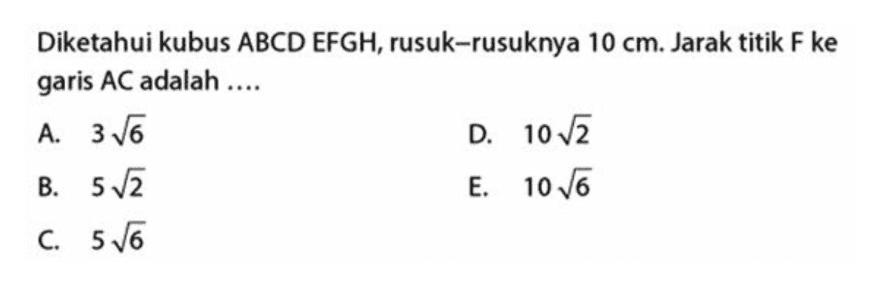 Diketahui kubus ABCD EFGH, rusuk-rusuknya 10 cm. Jarak titik F ke garis AC adalah.... А. 3 6 В. 5 /2 C. 5 6 D. 10 2 E. 10 6 