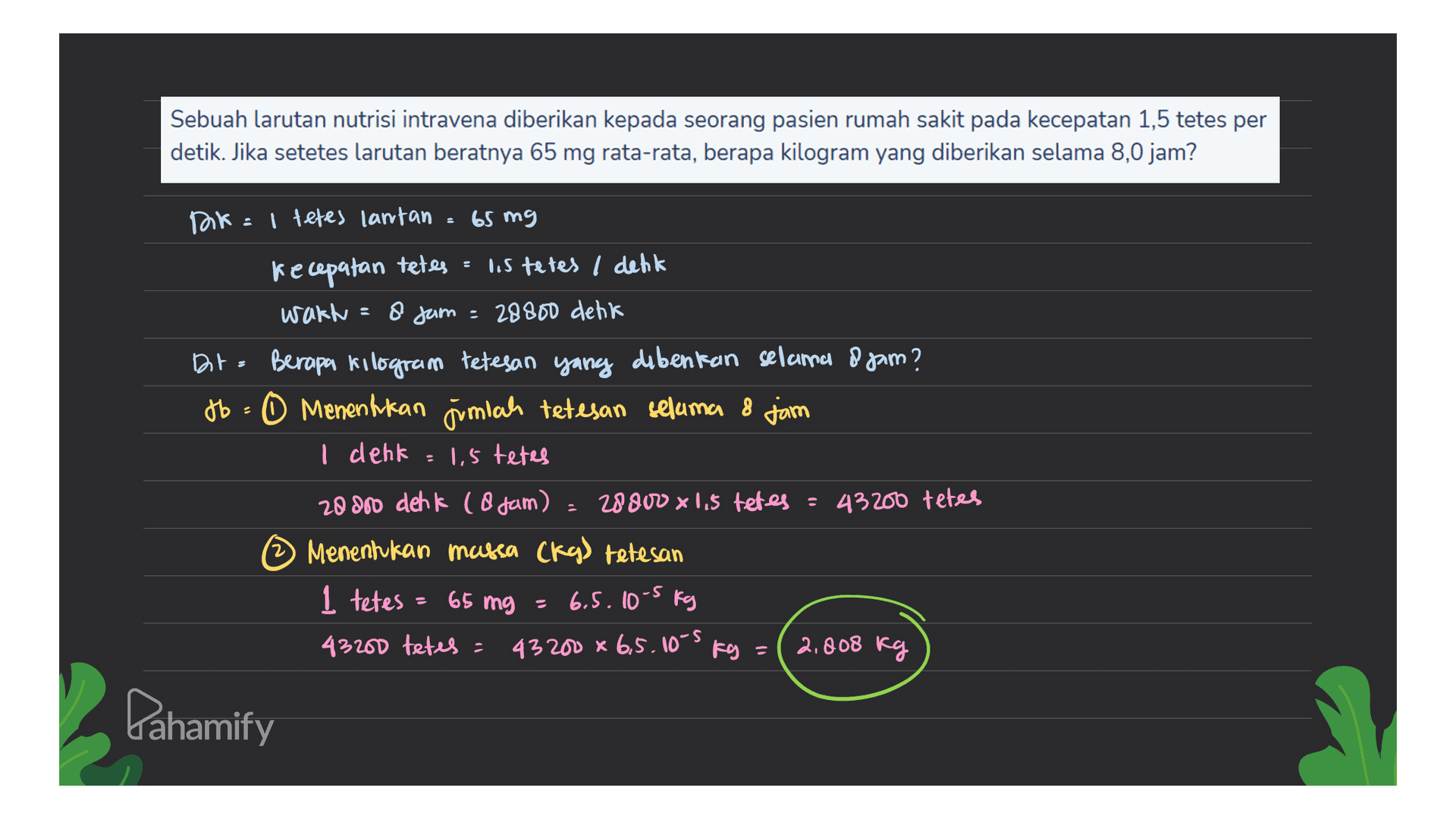 Sebuah larutan nutrisi intravena diberikan kepada seorang pasien rumah sakit pada kecepatan 1,5 tetes per detik. Jika setetes larutan beratnya 65 mg rata-rata, berapa kilogram yang diberikan selama 8,0 jam? Dok : tetes lantan 3 65 mg kecepatan tetes lis tetes I denk wakt 8 jam = 28800 detik BirBerapa kilogram tetesan yang dibenkan selama o gam? +6= 0 Menentukan jumlah tetesan selama 8 jam I denk 1,5 tetes 20000 deh k l B jam) 28800 x 1,5 tetes = 43200 tetes Menentukan marca (ky) tetesan 1 tetes = 65 mg = 6.5.10-5 kg 43200 tetes = 43200 x 6,5.10-5 Kg = 2,808 kg Pahamify 