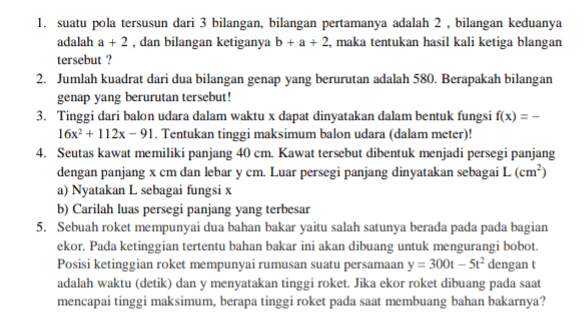 1. suatu pola tersusun dari 3 bilangan, bilangan pertamanya adalah 2, bilangan keduanya adalah a + 2, dan bilangan ketiganya b + a + 2, maka tentukan hasil kali ketiga blangan tersebut? 2. Jumlah kuadrat dari dua bilangan genap yang berurutan adalah 580. Berapakah bilangan genap yang berurutan tersebut! 3. Tinggi dari balon udara dalam waktu x dapat dinyatakan dalam bentuk fungsi f(x) = - 16x2 + 112x - 91. Tentukan tinggi maksimum balon udara dalam meter)! 4. Seutas kawat memiliki panjang 40 cm. Kawat tersebut dibentuk menjadi persegi panjang dengan panjang x cm dan lebar y cm. Luar persegi panjang dinyatakan sebagai L (cm²) a) Nyatakan L sebagai fungsi x b) Carilah luas persegi panjang yang terbesar 5. Sebuah roket mempunyai dua bahan bakar yaitu salah satunya berada pada pada bagian ekor. Pada ketinggian tertentu bahan bakar ini akan dibuang untuk mengurangi bobot. Posisi ketinggian roket mempunyai rumusan suatu persamaan y = 300t – 5t² dengan t adalah waktu (detik) dan y menyatakan tinggi roket. Jika ekor roket dibuang pada saat mencapai tinggi maksimum, berapa tinggi roket pada saat membuang bahan bakarnya? 