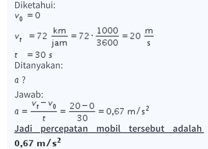 Diketahui: Vo = 0 km = 72 m V = 72 S 1000 . = 20 jam 3600 t = 30 s Ditanyakan: a ? Jawab: V-VO 20-0 a = = 0,67 m/s2 30 Jadi percepatan mobil tersebut adalah 0,67 m/s2 t 