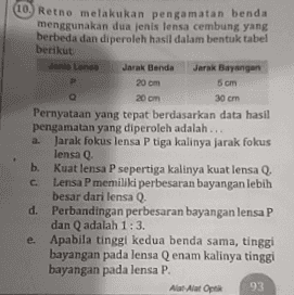 10. Retno melakukan pengamatan benda menggunakan dua jenis lensa cembung yang berbeda dan diperoleh hasil dalam bentuk tabel berikut Jenis Lens Jarak Benda Jarak Bayangan P 20 cm в cm 20 cm 30 cm Pernyataan yang tepat berdasarkan data hasil pengamatan yang diperoleh adalah ... a Jarak fokus lensa P tiga kalinya jarak fokus lensa Q b. Kuat lensa P sepertiga kalinya kuat lensa Q. c Lensa P memiliki perbesaran bayangan lebih besar dari lensa Q. d. Perbandingan perbesaran bayangan lensa P dan Q adalah 1:3 e Apabila tinggi kedua benda sama, tinggi bayangan pada lensa Q enam kalinya tinggi bayangan pada lensa P. All Alat Optik 93 