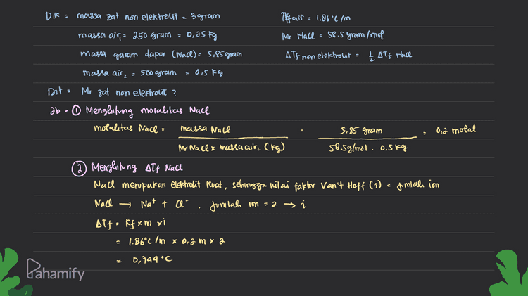 ② Menglining molalitas zat on elektrolit AT} non elektrolit ₂ Alf Nace 0,744°C 0.372 °C I 2 Karena bersifat non elekholit, maka nilai faktor van 4 Hoft () cat ini adalah 1 (satu). ATt=kfam xi Alf 0,372 °C s 0,2 molal - kfai 1.86°c Imx] Menentukan Mr zat non elektrolit molalitas : massa aat Mr zat. massa air(Kg) Mrzat massa aat 3 gram 60 gram /mol molcelitas. massa air (fy) 0,2 molal. 0.25kg Pahamify 
0,25kg DTS non DIF = massa zat non elektrolit = 3 gram Tiffair = 1.86°C/m massa air = 250 gram Mr Mace 58.5 gram/not massa garam dapur (Nacl): 5,85 gram elektrolit & Alf race massa airz = 500 gram dis kg Dit Mr zat non elektrolit ? ab - Menghitung molalitas Nace motalitas Nace = massa Nace 5.85 gram Oid molal Ihr Nacex massa air, (tg) 58.5g/mol. o.skg 2 Menghiting Att Nach Nad memputan elektrolit fuat, sehingga vilai fate for Van't Hoff (i) = Jumial in Nach → Nat t ca Jumlah con=a i Alf= ff xm xi 1.86°c ln x 0.2 my a 0,744 °C Pahamify 