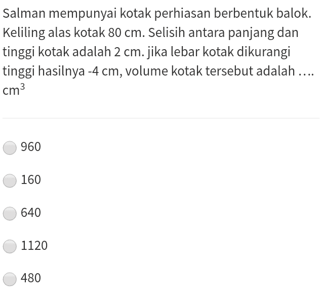 Salman mempunyai kotak perhiasan berbentuk balok. Keliling alas kotak 80 cm. Selisih antara panjang dan tinggi kotak adalah 2 cm. jika lebar kotak dikurangi tinggi hasilnya -4 cm, volume kotak tersebut adalah .... cm3 960 160 640 1120 480 