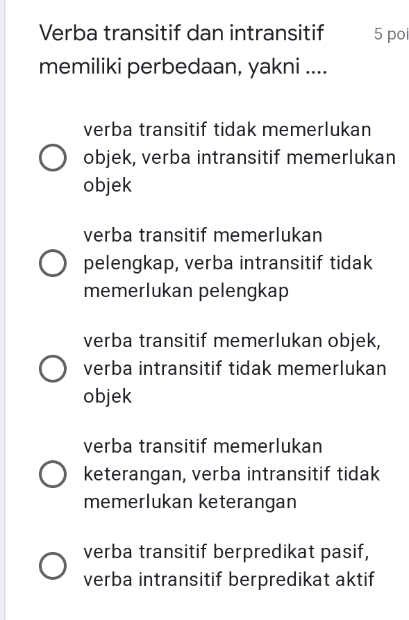 5 poi Verba transitif dan intransitif memiliki perbedaan, yakni .... verba transitif tidak memerlukan O objek, verba intransitif memerlukan objek verba transitif memerlukan O pelengkap, verba intransitif tidak memerlukan pelengkap verba transitif memerlukan objek, O verba intransitif tidak memerlukan objek verba transitif memerlukan O keterangan, verba intransitif tidak memerlukan keterangan verba transitif berpredikat pasif, verba intransitif berpredikat aktif 