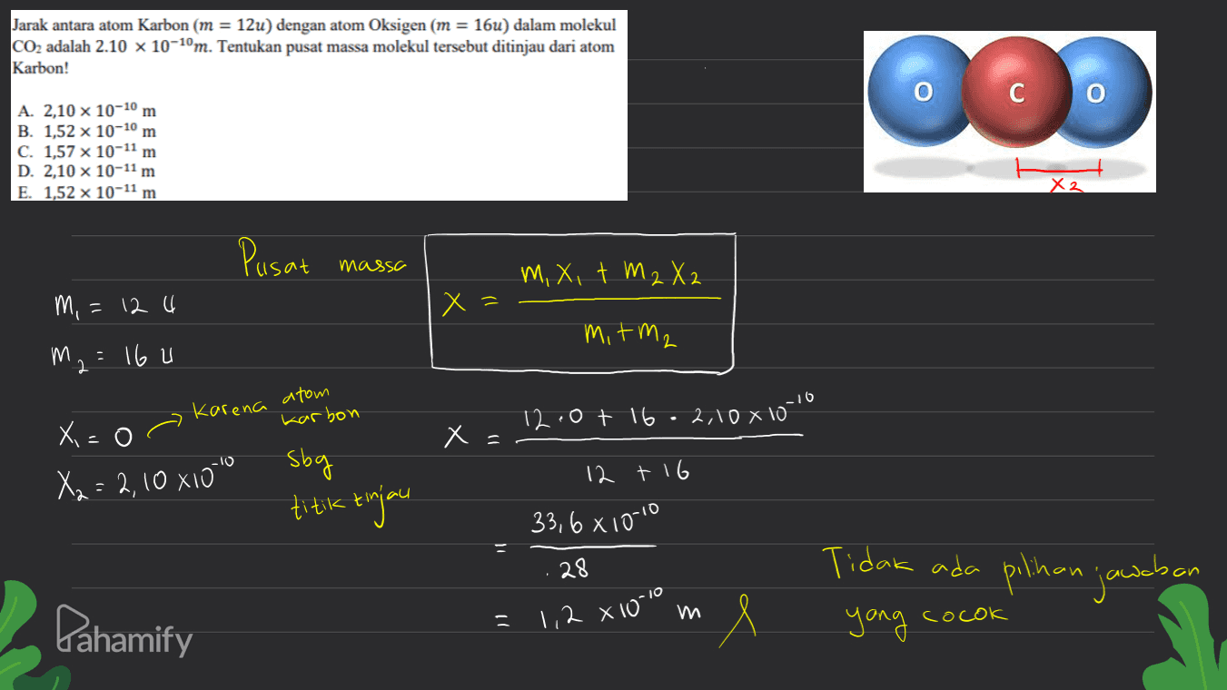 Jarak antara atom Karbon (m = 12u) dengan atom Oksigen (m = 16u) dalam molekul CO2 adalah 2.10 x 10-10m. Tentukan pusat massa molekul tersebut ditinjau dari atom Karbon! 0 со A. 2,10 x 10-10 m B. 1,52 x 10-10 m C. 1,57 x 10-11 m D. 2,10 x 10-11 m E. 1,52 x 10-11 m X2 Pusat massa M, X, t M2 X2 m, = 124 x= mitm2 m2 = 16 u Karena atom Karbon 12.0t 16.2,108 10-10 X = - O x = sbg X2 = 2,10 x100 titik tinjau 12 +16 33,6x100 28 Tidak ada pilihan jawaban Pahamify 1,2 x 10-10 e ) yang cocok 