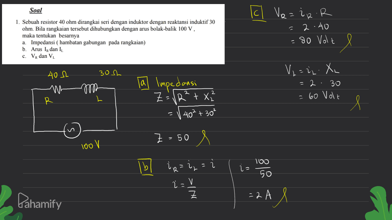 Soal R = 12 1. Sebuah resistor 40 ohm dirangkai seri dengan induktor dengan reaktansi induktif 30 ohm. Bila rangkaian tersebut dihubungkan dengan arus bolak-balik 100 V, maka tentukan besarnya a. Impedansi ( hambatan gabungan pada rangkaian) b. Arus IR dan IL c. VR dan VL Il Ve=iR.R 2.40 =80 Volt 402 30h V₂ = 22. XL = 2 · 30 = 60 Volt mo Tal Impedansi Z = VR²+2 ✓ 40² + 30² R l Z=50 100 V 100 lbl ir=i = L iz 50 i=V - Ž Z Pahamify =2 АХ 