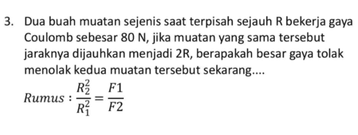 3. Dua buah muatan sejenis saat terpisah sejauh R bekerja gaya Coulomb sebesar 80 N, jika muatan yang sama tersebut jaraknya dijauhkan menjadi 2R, berapakah besar gaya tolak menolak kedua muatan tersebut sekarang.... R3 F1 Rumus : R? F2 