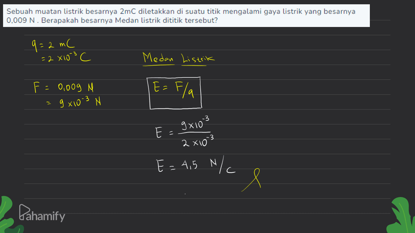 Sebuah muatan listrik besarnya 2mC diletakkan di suatu titik mengalami gaya listrik yang besarnya 0,009 N. Berapakah besarnya Medan listrik dititik tersebut? q=2 mC =2X103 c Medan Listrik F = 0,009 M C E = Fla 3 g x10-3 N gxio3 E 3 2 x10² E = 4,5 N/c N Х Pahamify 