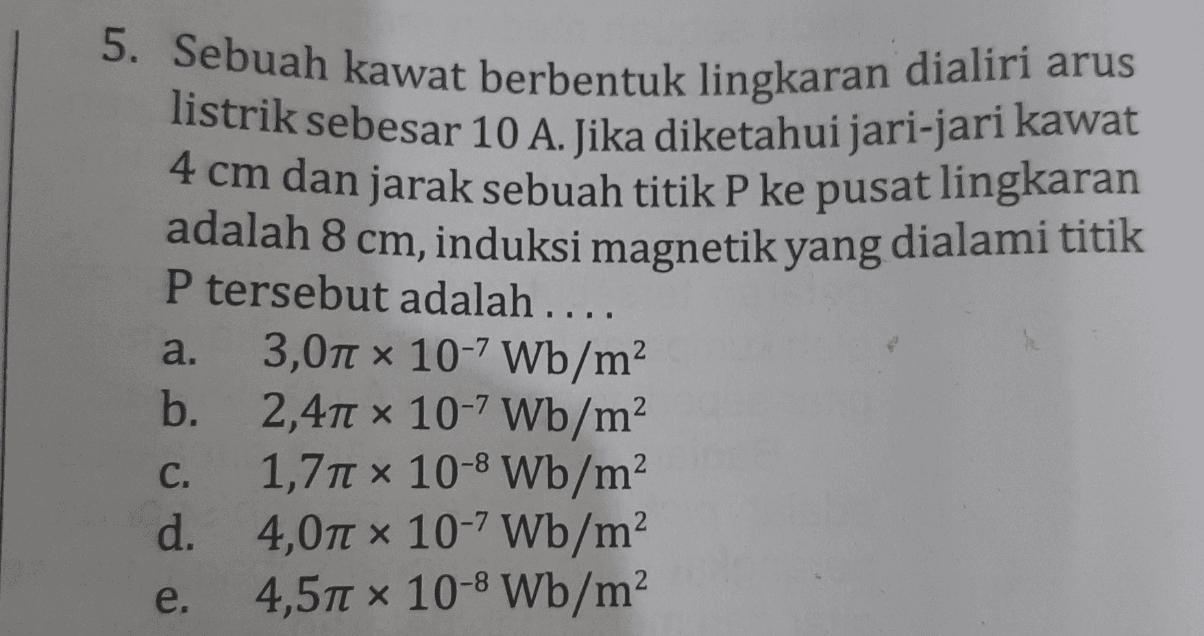 5. Sebuah kawat berbentuk lingkaran dialiri arus listrik sebesar 10 A. Jika diketahui jari-jari kawat 4 cm dan jarak sebuah titik P ke pusat lingkaran adalah 8 cm, induksi magnetik yang dialami titik P tersebut adalah .... 3,01 x 10-7 Wb/m? b. 2,411 x 10-7 Wb/m? 1,711 x 10-8 Wb/m d. 4,071 x 10-7 Wb/m 4,51 x 10-8 Wb/m a. C. e. 