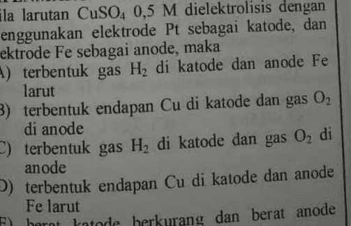 Ela larutan CuSO4 0,5 M dielektrolisis dengan enggunakan elektrode Pt sebagai katode, dan ektrode Fe sebagai anode, maka 4) terbentuk gas Hy di katode dan anode Fe larut 3) terbentuk endapan Cu di katode dan gas 02 di anode ) terbentuk gas H, di katode dan gas O di anode D) terbentuk endapan Cu di katode dan anode Fe larut F) hernt hatode herkurang dan berat anode 