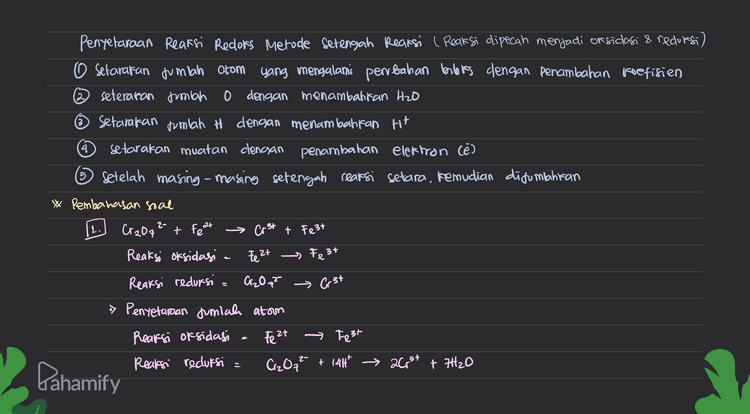 2 MnO2 + a Mn 2t a la Reaksi oksidasi : e - ₂ Reaksi reduksi = Mnoz , Mn 2t 24 = *) Penyetaraan jumlah atom Reaksi oksidasi 26 → Cz Reaksi reduksi MnO2 + 44* Mn² +2H2O > Pentetaraan muatan (penambahan elektron) Reaksi oksidagi = 2a Qztae Reaksi redursi MnO2 + 4H+ + 2e * Mn 2t + 2H2O •> Pengonpahan reaksi total 20- + Mną + 4H* (sudah dalam suasana asam Qz+ Mn 2t + 2H2O Dahamify 
XG xl > Pentetaraan muatan Rearsi oksidasi = the 2+ → Fe3+ té Reaksi reduksi = Cr2O72- + 14H* + be → 2431 + 7420 > Pentetaraan jumlah elektron yang terlibat Reaksi oksidasi Feat → Fe 3t té Reaksi reduksi Cr2O72- +1441 + 6ě 263+ + 7420 •> Penjumlahan reaksi oksidasi dan reduksi Reaksi oksidasie 6Fe 2+ > 6Fe 3+ + b Reaksi reduksi a Cr₂O₃2- + 14H* + bé › 2631+ 7H2O Reaksi total 6fe2t + Cr₂O72- + 1417 → 6fe3t +7H2O •> Dubah menjadi svasara basa (ditambahkan Oh sefuriah H*) 6Fe2+ + Cr2O2 + 14H* + 14001 > 6 Fe 3+ + 2Cp 31 + 7H2O +1487 6fe2t + CizQq² + 14H20 67e3t+ 2013 + 2H2O + 1407 Disederhanakan 6Fe 2+ + Cr₂O72- + 7H2O → 6 Fe3+ + 2Cr3+ + 14001 + 2C, 3+ Pahamify 
2 4 Penyelaraan Reaksi Redlors Metode setengah Reaksi ( Reaksi dipecah menjadi or sidasi & redursi) O setarakan jumlah atom yang mengalami perubahan bebas dengan penambahan koefisien seteraran jumlah 0 dengan menambahkan H2O © Setararan fumlah H dengan menambahkan H+ setarakan muatan clengan penambahan elektron cé) © Setelah masing-masing setengah rearsi setara, kemudian ditumbuhkan Pembahasan soal Cr2O7 + Fea с Crst t Fest Reaksi oksidasi Fe 2+ - Fe 3+ Reaksi redursi Cr2O7² » Penyetaraan jumlah atom Reaksi oksidasi Feet Fest Reaksi recluksi Cr₂O7² + 144 → 2003+ + 7420 2- at Crst - Pahamify 