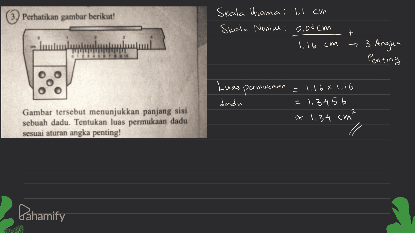 3. Perhatikan gambar berikut! Skala Utama: Il cm Skala Nonius: 0,06 cm t 1116 cm - 3 Angra Penting 710 Luas dadu permula = 1,168 1,16 = 1.3456 ~ 1,34 cm² 2 Gambar tersebut menunjukkan panjang sisi sebuah dadu. Tentukan luas permukaan dadu sesuai aturan angka penting! Pahamify 