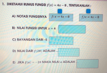 1. DIKETAHUI RUMUS FUNGSI f(x) = 4x - 8, TENTUKANLAH : A) NOTASI FUNGSINYA f:x + 4x - 8 f/x = 4x - 8 B) NILAI FUNGSI UNTUK x = 4 C) BAYANGAN DARI -5 D) NILAI DARI (20) ADALAH E) JIKA f(a) = -20 MAKA NILAI a ADALAH 