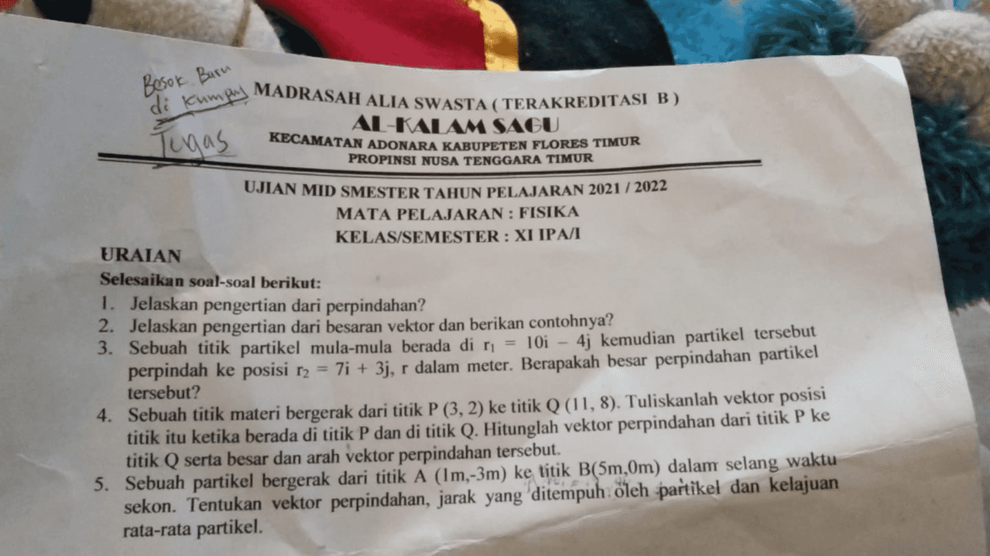 Besok Burn di Kumpy MADRASAH ALIA SWASTA (TERAKREDITASI B) AL-KALAM SAGU Tugas KECAMATAN ADONARA KABUPETEN FLORES TIMUR PROPINSI NUSA TENGGARA TIMUR UJIAN MID SMESTER TAHUN PELAJARAN 2021 / 2022 MATA PELAJARAN : FISIKA KELAS/SEMESTER: XI IPA URAIAN Selesaikan soal-soal berikut: 1. Jelaskan pengertian dari perpindahan? 2. Jelaskan pengertian dari besaran vektor dan berikan contohnya? 3. Sebuah titik partikel mula-mula berada di n = 10i - 4j kemudian partikel tersebut perpindah ke posisi 12 = 7i + 3j, r dalam meter. Berapakah besar perpindahan partikel tersebut? 4. Sebuah titik materi bergerak dari titik P (3, 2) ke titik Q (11,8). Tuliskanlah vektor posisi titik itu ketika berada di titik P dan di titik Q. Hitunglah vektor perpindahan dari titik P ke titik Q serta besar dan arah vektor perpindahan tersebut. 5. Sebuah partikel bergerak dari titik A (lm,-3m) ke titik B(5m,0m) dalam selang waktu sekon. Tentukan vektor perpindahan, jarak yang ditempuh oleh partikel dan kelajuan rata-rata partikel 