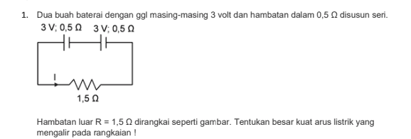 1. Dua buah baterai dengan ggl masing-masing 3 volt dan hambatan dalam 0,5 0 disusun seri. 3V;0,50 3V; 0,50 w 1,5 Ω Hambatan luar R = 1,50 dirangkai seperti gambar. Tentukan besar kuat arus listrik yang mengalir pada rangkaian ! 