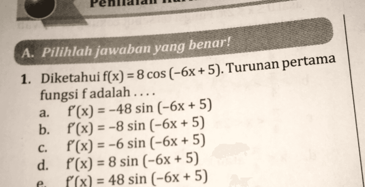 a. A. Pilihlah jawaban yang benar! 1. Diketahui f(x) = 8 cos (-6x + 5). Turunan pertama fungsi f adalah .... f(x) = -48 sin (-6x + 5) b. f(x) = -8 sin (-6x + 5) f(x) = -6 sin (-6x + 5) d. f'(x) = 8 sin (-6x + 5) f(x) = 48 sin (-6x + 5) = C. = 
