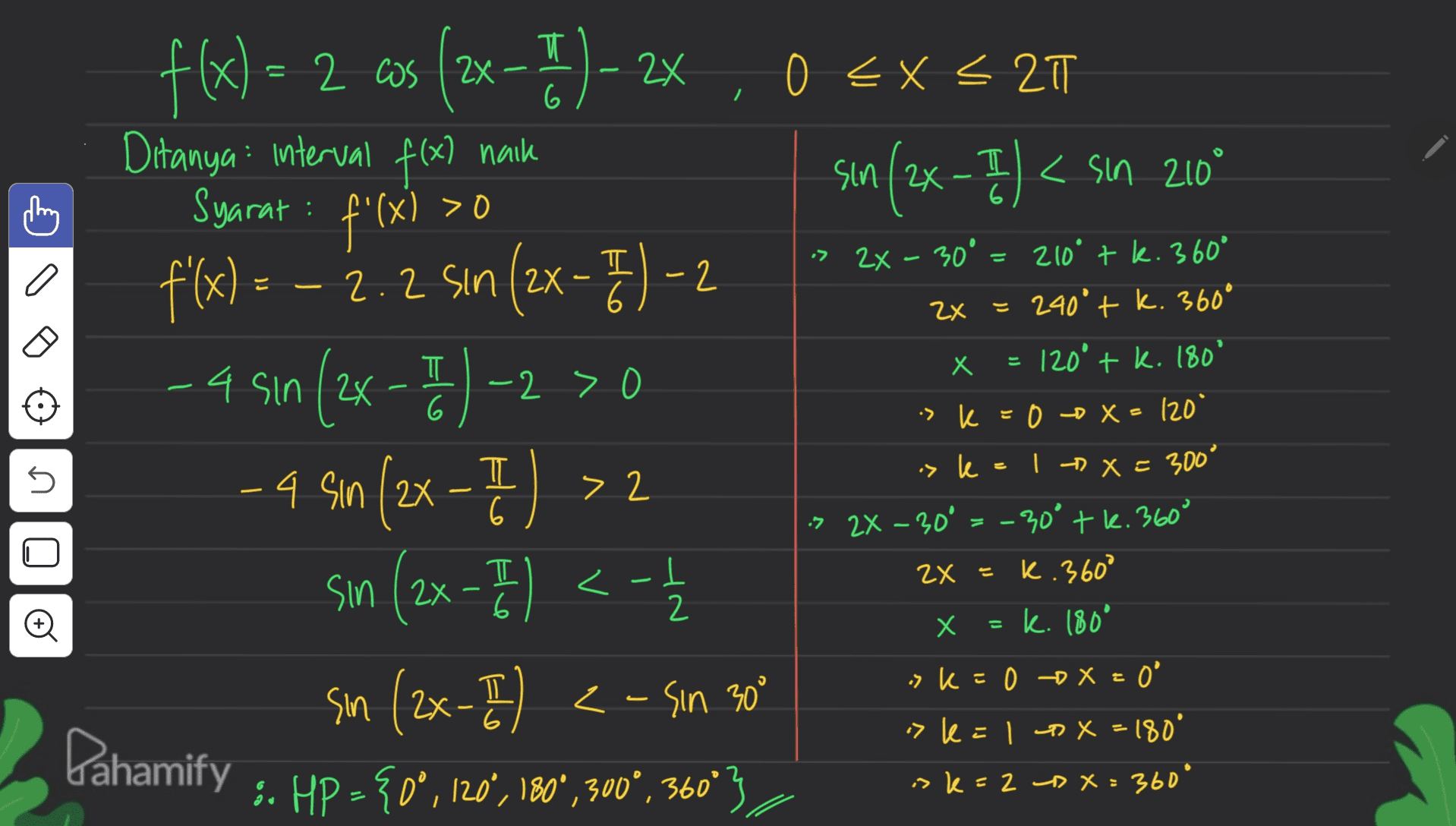 T 2 0 < x < 27 6 / sin (2x - 3) < son 2009 -I - Il I (x) > 0 I 6 4 f(x) = 2 cus cos (2x-1)-2 Ditanya interval f(x) naik Syarat : f'(x) f'(x) = - 2.2 sin (2x - 7) -2 f(x ( ) 2 - 4 sin (2x - 7)-230 % - 9 Sın (2x -T) >2 sin (2x - 71 1 <-| sin (2x-I) <- sin. 30" :. HP ={0°,120°, 1800, 300°, 360°3 ㅠ 6 2x - 30° 210° tk. 360° ZX = 240° + k. 360° x = 120° + k. 180° > k =0 X = 120° 1 x = 300° > 2X-30' = -30° tk. 360° 2x = K.360° Х. = k. 180° k° z 5 > k sin - 2 ㅠ 6 - U 피 <- -4 6 2 O X = X "k=0 x = 0 = ° 6 Dahamify > k=1 px=180° isk=2 px=360° 