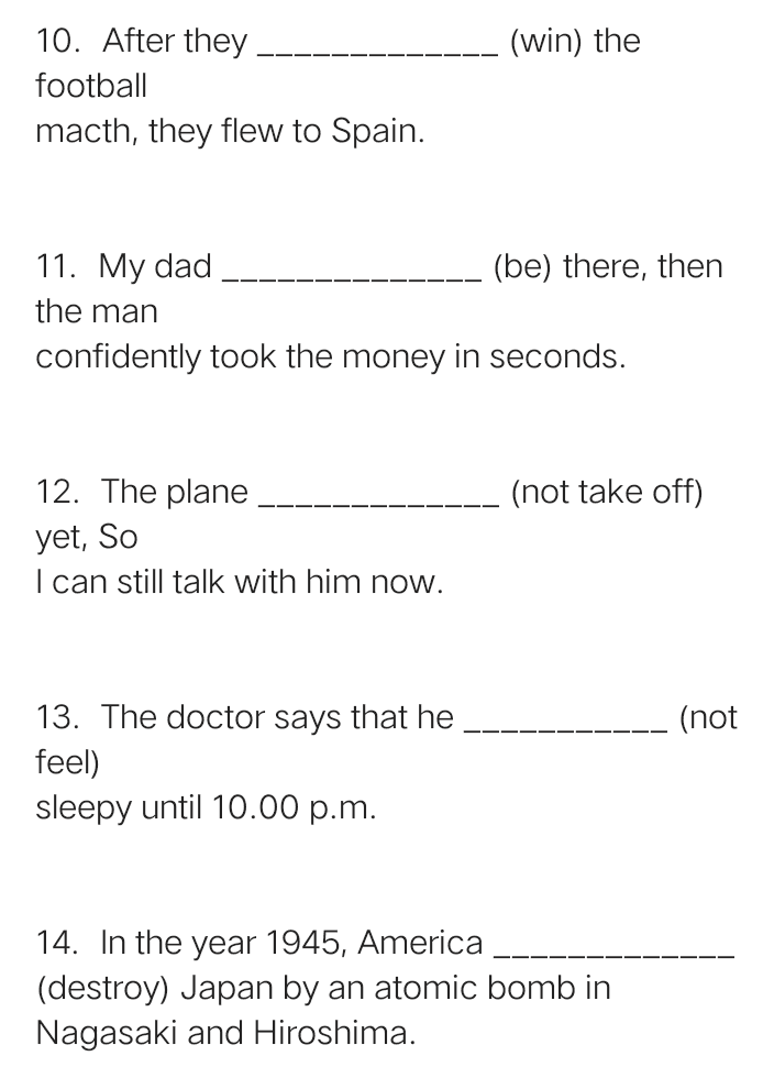 (win) the 10. After they football macth, they flew to Spain. 11. My dad (be) there, then the man confidently took the money in seconds. 12. The plane (not take off) yet, so I can still talk with him now. (not 13. The doctor says that he feel) sleepy until 10.00 p.m. 14. In the year 1945, America (destroy) Japan by an atomic bomb in Nagasaki and Hiroshima. 