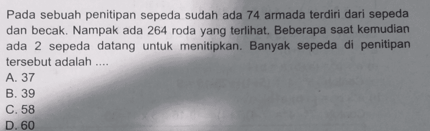 Pada sebuah penitipan sepeda sudah ada 74 armada terdiri dari sepeda dan becak. Nampak ada 264 roda yang terlihat. Beberapa saat kemudian ada 2 sepeda datang untuk menitipkan. Banyak sepeda di penitipan tersebut adalah .... A. 37 B. 39 C. 58 D. 60 