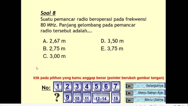Soal 8 Suatu pemancar radio beroperasi pada frekwensi 80 MHz. Panjang gelombang pada pemancar radio tersebut adalah.... A. 2,67 m D. 3,50 m B. 2,75 m E. 3,75 m C. 3,00 m klik pada pilihan yang kamu anggap benar (pointer berubah gambar tangan) No: 1 2 3 4 5 6 7 Selanjutnya Menu Bahan Ajar 12-14 15 Menu Utama ? 9 10 11 