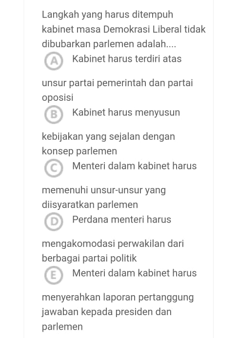 Langkah yang harus ditempuh kabinet masa Demokrasi Liberal tidak dibubarkan parlemen adalah.... A Kabinet harus terdiri atas unsur partai pemerintah dan partai oposisi B Kabinet harus menyusun kebijakan yang sejalan dengan konsep parlemen Menteri dalam kabinet harus memenuhi unsur-unsur yang diisyaratkan parlemen Perdana menteri harus mengakomodasi perwakilan dari berbagai partai politik E Menteri dalam kabinet harus menyerahkan laporan pertanggung jawaban kepada presiden dan parlemen 