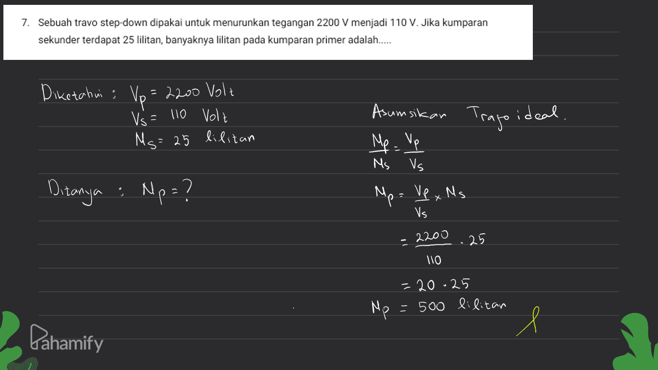 7. Sebuah travo step-down dipakai untuk menurunkan tegangan 2200 V menjadi 110 V. Jika kumparan sekunder terdapat 25 lilitan, banyaknya lilitan pada kumparan primer adalah..... Diketahui ; Vo=2200 Volt Vs = 110 Volt = 25 lilitan Asumsikan Trago ideal Mp - Up Ms Ms Vs Ditanya : Np=? Mp= Vp xMs. X Vs 2200 25 llo = 20.25 = 500 lilitan Mp Pahamify l 