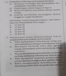 6. Perhatikan beberapa pernyataan berikut! 1) Kemajuan berbagai alat komunikasi me ningkatkan interaksi sosial 2) Peperangan antara negara X dan Y. 3) Banjir di Jakarta merendam ribuan rumah warga 4) Jumlah penduduk meningkat akibat tingginya angka kelahiran Perubahan sosial yang disebabkan oleh faktor internal ditunjukkan oleh angka.. 1) dan 2) b. 1) dan 4) 2) dan 3) d. 2) dan 4) 3) dan 4) 7. Pernyataan yang menunjukkan faktor penghambat perubahan sosial adalah Dika mempelajari kebudayaan asing dan memadukannya dengan kebudayaan lokal b. Meskipun berbeda suku dan agama. warga perumahan Joho menjunjung sikap toleransi Masyarakat Kampung Rambutan cenderung terbuka terhadap kebudayaan daerah lain d Vika mengikuti kegiatan pembelajaran secara daring menggunakan aplikasi Zoom Banu mengangap kebudayaan dari daerahnya lebih baik daripada daerah lain 