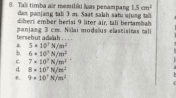 8. Tali timba air memiliki luas penampang 1,5 cm? dan panjang tali 3 m. Saat salah satu ujung tali diberi ember berisi 9 liter air, tali bertambah panjang 3 cm. Nilai modulus elastisitas tali tersebut adalah.... a 5x 10' N/m b. 6*10' N/m C 7 x 107 N/m d 8x 10' N/m2 e 9*10' N/m 