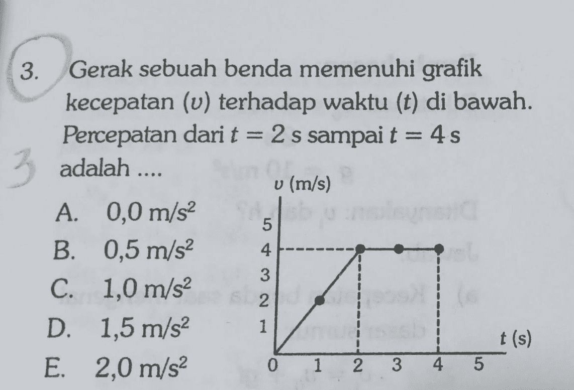 = adalah .... 3. Gerak sebuah benda memenuhi grafik kecepatan (u) terhadap waktu (t) di bawah. Percepatan dari t = 2 s sampai t = 4s 3 3 u (m/s) A. 0,0 m/s2 B. 0,5 m/s2 C. 1,0 m/s2 D. 1,5 m/s2 t(s) E. 2,0 m/s2 1 5 4 3 2 1 0 2 3 4 5 