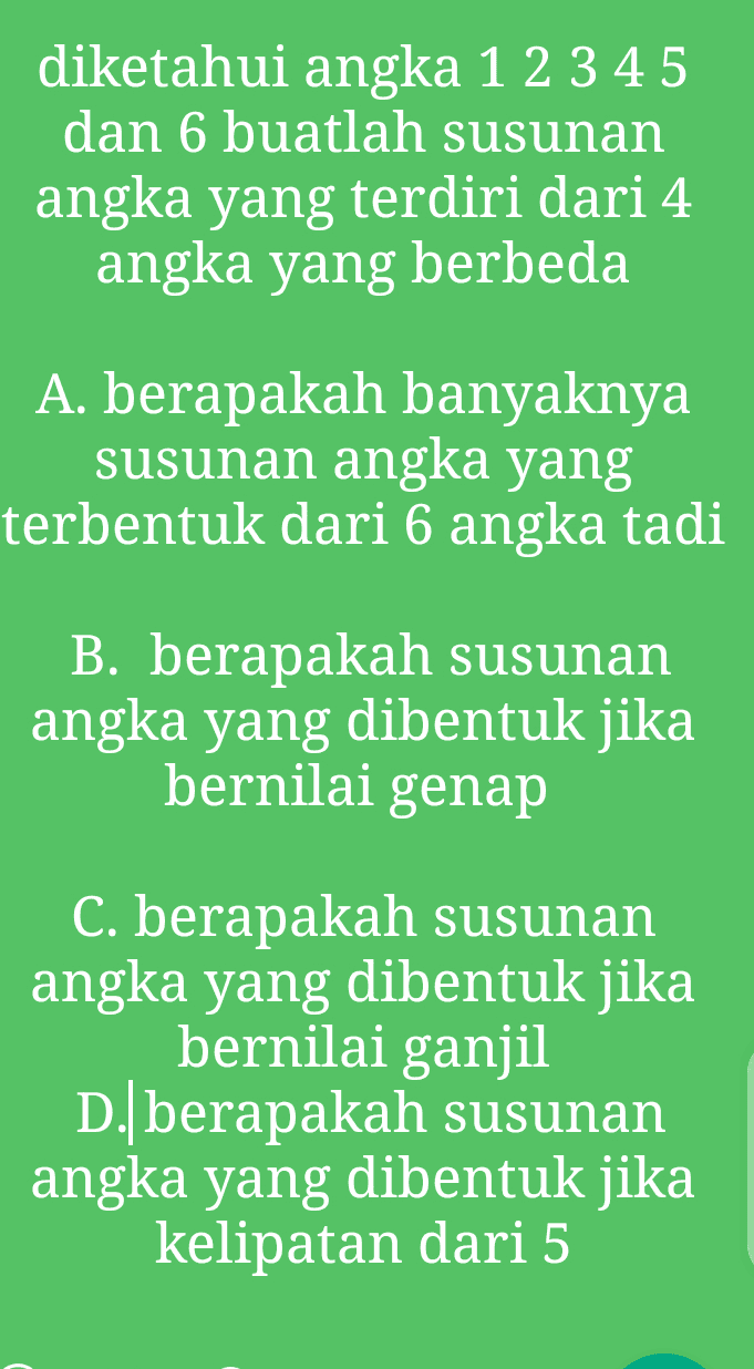 diketahui angka 1 2 3 4 5 dan 6 buatlah susunan angka yang terdiri dari 4 angka yang berbeda A. berapakah banyaknya susunan angka yang terbentuk dari 6 angka tadi B. berapakah susunan angka yang dibentuk jika bernilai genap C. berapakah susunan angka yang dibentuk jika bernilai ganjil D. berapakah susunan angka yang dibentuk jika kelipatan dari 5 