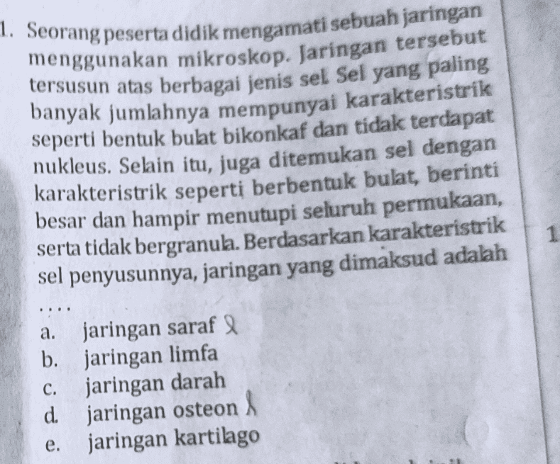 1. Seorang peserta didik mengamati sebuah jaringan menggunakan mikroskop. Jaringan tersebut tersusun atas berbagai jenis sel Sel yang paling banyak jumlahnya mempunyai karakteristrik seperti bentuk bulat bikonkaf dan tidak terdapat nukleus. Selain itu, juga ditemukan sel dengan karakteristrik seperti berbentuk bulat, berinti besar dan hampir menutupi seluruh permukaan, serta tidak bergranula. Berdasarkan karakteristrik sel penyusunnya, jaringan yang dimaksud adalah 1 a. jaringan saraf b. jaringan limfa jaringan darah d. jaringan osteon A jaringan kartilago C. e. 