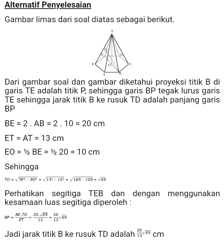 Alternatif Penyelesaian Gambar limas dari soal diatas sebagai berikut. E Dari gambar soal dan gambar diketahui proyeksi titik B di garis TE adalah titik P, sehingga garis BP tegak lurus garis TE sehingga jarak titik B ke rusuk TD adalah panjang garis BP BE = 2. AB = 2.10 = 20 cm ET = AT = 13 cm EO = 12 BE = 12 20 = 10 cm Sehingga TO = TE2 - EO2 = 132 - 102 = V169 - 100 = 69 Perhatikan segitiga TEB dan dengan menggunakan kesamaan luas segitiga diperoleh : BP BE.TO 20.69 20 ET 13 13 Jadi jarak titik B ke rusuk TD adalah 29/69 cm 