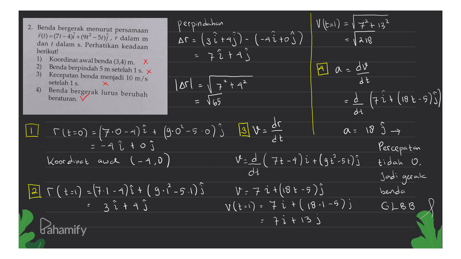 V (t=1) = 1 7²+ 132 perpindahan Ar= (3ůraj)-(-4ito }) 7 i ta = √218 2. Benda bergerak menurut persamaan F(t)=(7t - 4){ +(912 – 5t)ſ , r dalam m dan t dalam s. Perhatikan keadaan berikut! 1) Koordinat awal benda (3,4) m. Х 2) Benda berpindah 5 m setelah 1 s. X 3) Kecepatan benda menjadi 10 m/s setelah 1 s. 4) Benda bergerak lurus berubah beraturan. V 3 al A a=do dz 1) 个 dt larl = / 7² +4² =565 id < (7 + (18+-5)3) it + dt I r(t=0) - 17.0-4) ê + (9.0–5.0) 0ſ Blv.dr 3 V a=18 =h =-4 i to Koordinat awch (-4,0) 1 ) 1 ( v=d (7-4) i+(97²-5t) j tidak O. dt 2 r(t=1)=(7.1-4)i + (9.7-5.1) ; v=7i+(1st-5) benda 3 î + 4 v (t-1) - 7i+(18.1-5); GLBB 7 it 13 Percepatan 2 Jadi gerak 2 + Pahamify 